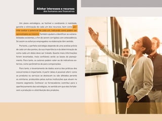 11
Um plano estratégico, se factível e condizente à realidade,
garante a otimização de cada um dos recursos, bem como per-
mite avaliar o potencial de cada um, indicando como podem ser
aproveitados ao máximo.Também ajudam a identificar as vulnera-
bilidades existentes, a fim de serem corrigidas com antecedência.
Só assim os esforços empregados na elaboração têm sentido.
Portanto, a perfeita estratégia depende de uma análise prévia
de cada um dos pontos, da sua importância e da determinação de
como cada um deles deve ser tratado. Quanto mais informações
forem levantadas, mais confiáveis serão as bases do planeja-
mento. Para tanto, os autores podem valer-se de indicativos ex-
ternos, como parâmetros de para comparações.
Para tanto, o levantamento de dados acerca das práticas dos
concorrentes é importante. A partir deles é possível aferir como
os produtos ou serviços se destacam ou são afetados perante
os similares, produzidos pelas outras instituições que atuam no
mesmo segmento. Conhecer os fornecedores contribui para o
aperfeiçoamento das estratégias, no sentido em que eles fortale-
cem a produção e a distribuição dos produtos.
Alinhar interesses e recursos
dos humanos aos financeiros
 