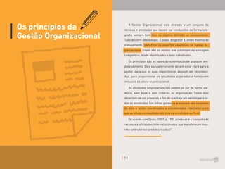 13
Os princípios da
Gestão Organizacional
A Gestão Organizacional está atrelada a um conjunto de
técnicas e atividades que devem ser conduzidas de forma inte-
grada, sempre com foco no objetivo definido no planejamento.
Tudo decorre desta etapa. O papel do gestor é, antes mesmo do
planejamento, identificar os aspectos essenciais da Gestão Or-
ganizacional. Esses são os pontos que culminam na vantagem
competitiva, desde identificados e bem trabalhados.
Os princípios são as bases de sustentação de qualquer em-
preendimento. Eles obrigatoriamente devem estar claro para o
gestor, para que as suas importâncias possam ser reconheci-
das, para proporcionar os resultados esperados e fortalecem
inclusive a cultura organizacional.
As atividades empresariais não podem se dar de forma ale-
atória, sem base e sem critérios ou organização. Todas elas
decorrem de um processo a fim de que haja um sentido para to-
dos os envolvidos. Em linhas gerais os processos são conjuntos
de atos e ações coordenados e concatenados, realizados para
que se atinja um resultado útil para os envolvidos ao final.
De acordo com Costa (2007, p. 197) processo é o “conjunto de
recursos e atividades inter-relacionados que transformam insu-
mos (entrada) em produtos (saídas)”.
 