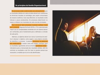 15
Os princípios da Gestão Organizacional
Os processos estão condicionados aos planejamentos, pois
os resultados obtidos em cada um deles devem ser condizentes
às diretrizes traçadas na estratégia, para sejam consumados
de maneira sistêmica. Caso seja diferente, os resultados serão
inócuos e pouco producentes. Os processos determinam os
meios e refletem nos resultados de cada uma das atividades.
Para estruturar bons processos é preciso conhecer muito
bem a empresa. Segundo De Sordi (2018, p. 15) a administração
requer que as complexidades existentes em um sistema devem
ser conhecidas, pois é fundamental para a definição e a divisão
de cada parte.
Ademais, os objetivos devem ser claros. A premissa do siste-
ma é alcançar o objetivo, como sugere o seu próprio conceito.
Ao identificar o processo, é possível reconhecer os potenciais
dos colaboradores e avaliar como eles podem contribuir para
os resultados. Igualmente, torna-se factível estabelecer metas e
indicadores para a mensuração dos resultados obtidos, além de
controlar os resultados, e por fim, fazer os ajustes sempre que
necessário, à medida que os erros são identificados.
 