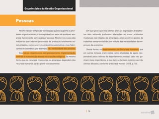 16
Os princípios da Gestão Organizacional
Pessoas
Mesmo nesses tempos de tecnologias que dão suporte às ativi-
dades organizacionais, é inimaginável um setor de qualquer em-
presa funcionando sem qualquer pessoa. Mesmo nos casos das
indústrias que adotam processos de produção totalmente au-
tomatizados, como ocorre na indústria automotiva e nas fabri-
cantes de cosmético, por exemplo, há a necessidade das pessoas.
Elas são as responsáveis pelo planejamento, implementação,
controle e manutenção desses recursos tecnológicos. Da mesma
forma que os recursos financeiros, as empresas dependem dos
recursos humanos para o pleno funcionamento.
Em que pese que nos últimos anos as legislações trabalhis-
tas vêm sofrendo profundas alterações ao trazer profundas
mudanças nas relações de empregos, ainda assim os postos de
trabalhos sempre existirão, em virtude das necessidades da em-
presa e da economia.
Dessa forma, os departamentos de Recursos Humanos, que
em outros tempos eram vistos como atividades de apoio, res-
ponsável pelas rotinas de departamento pessoal, cada vez ga-
nham mais importância, e isso tem se tornado notório nas três
últimas décadas, conforme prescreve Marras (2018, p. 10).
 