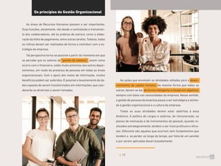 17
Os princípios da Gestão Organizacional
As áreas de Recursos Humanos passam a ser importantes.
Suas funções, atualmente, vão desde a contratação e treinamen-
to dos colaboradores, até às práticas de outrora, como a elabo-
ração da folha de pagamento, entre outras tarefas. Todavia, todas
as rotinas devem ser realizadas de forma a contribuir com a es-
tratégia da empresa.
Tal perspectiva torna-se possível a partir do momento em que
se percebe que os setores de “gestão de talentos”, assim como
ocorre com o financeiro, estão muito próximos aos outros depar-
tamentos, em razão da presença de pessoas em todas as áreas
organizacionais. Com o apoio dos meios de informação, muitos
benefícios podem ser auferidos. É possível o levantamento de da-
dos capazes de serem transformados em informações, que coor-
denarão as diretrizes a serem tomadas.
As ações que envolvem as atividades voltadas para o desen-
volvimento do capital humano, da mesma forma que todas as
outras, devem se dar de forma inteligente e focada em objetivos,
sempre com base nas necessidades da empresa. Nesse sentido,
a gestão de pessoas da empresa passa a ser estratégica e alinha-
da à gestão organizacional e a cultura da empresa.
Todas as suas atividades devem estar adstritas à essa
dinâmica. A política de cargos e salários, de remuneração, os
planos de motivação e de treinamentos do pessoal, quando re-
alizados estrategicamente, tendem a ser mais profícuos e efica-
zes. Diferente são aquelas que ocorrem sem fundamentos que
tendem a se perder ao longo do tempo, por falta de um sentido
e por serem aplicadas desarrazoadamente.
 