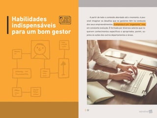 22
Habilidades
indispensáveis
para um bom gestor
A partir de todo o conteúdo abordado até o momento, é pos-
sível imaginar os desafios que os gestores têm na condução
dos seus empreendimentos. A empresa é um “organismo” vivo,
em constante evolução. É formada por diversos setores que re-
querem conhecimentos específicos e apropriados, porém, su-
jeitos às ações dos outros departamentos e áreas.
 