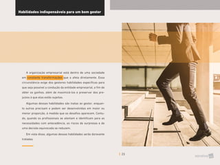 23
Habilidades indispensáveis para um bom gestor
A organização empresarial está dentro de uma sociedade
em constante transformações que a afeta diretamente. Essa
circunstância exige dos gestores habilidades específicas para
que seja possível a condução da entidade empresarial, a fim de
obter os ganhos, além de maximizá-los e preservar dos pre-
juízos à que elas estão sujeitas.
Algumas dessas habilidades são inatas ao gestor, enquan-
to outras precisam e podem ser desenvolvidas em maior ou
menor proporção, à medida que os desafios aparecem. Contu-
do, quando os profissionais se atentam e identificam para as
necessidades com antecedência, os riscos de surpresas e de
uma decisão equivocada se reduzem.
Em vista disso, algumas dessas habilidades serão doravante
tratadas.
 