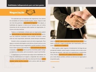 24
Habilidades indispensáveis para um bom gestor
Negociação
Foi explicado que as empresas são organismos vivos dentro
de sociedades em plenas transformações. Assim, exige-se cada
vez mais dos gestores a capacidade de negociar. Para alguns, a
habilidade de negociar é inata ao ser humano, pois, em vários
momentos do dia as pessoas estão sujeitas às negociações. In-
clusive com elas mesmas.
Todavia, as habilidades voltadas para as negociações podem
ser desenvolvidas ou aprimoradas, por meio de técnicas que le-
vam aos melhores resultados nesse sentido, tornando o tema
cada vez mais requisitado, sobretudo, nestes tempos complexos.
Existem várias concepções acerca do tema negociação. Para
alguns o conceito está ligado a uma técnica, já para outros é uma
arte. O que importa é que a negociação, quando saudável, sempre
busca o bem comum. Ela pretende um relacionamento duradouro
e baseado no equilíbrio onde as partes envolvidas podem atingir
os objetivos pretendidos, sem se anularem, o que é o primordial.
A negociação é um processo que exige outras habilidades. Ao
longo da celebração de um negócio, a depender dos valores en-
volvidos, as partes se valem das mais diversas formas de comu-
nicação; verbal, escrita, corporal, entre outras; além da capaci-
dade de escutar o que o outro tem a dizer de forma atenta. Para
tanto, a atenção à alguns predicados são importantes, entre os
quais a paciência e a resiliência.
Para o gestor, saber negociar é fundamental. Ao longo da sua
jornada de trabalho, estará sujeito a contatos com os mais varia-
dos tipos de pessoas, cada qual com expectativas e anseios dis-
tintos. Manter a harmonia com o público interno e externo é sem-
pre a meta. Nesse sentido, conhecer as técnicas de negociação é
de grande ajuda.
 