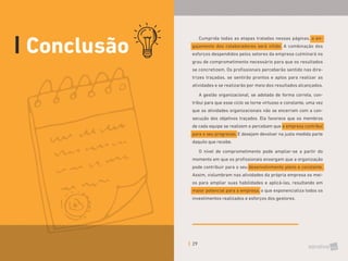 29
Conclusão
Cumprida todas as etapas tratadas nessas páginas, o en-
gajamento dos colaboradores será nítido. A combinação dos
esforços despendidos pelos setores da empresa culminará no
grau de comprometimento necessário para que os resultados
se concretizem. Os profissionais perceberão sentido nas dire-
trizes traçadas, se sentirão prontos e aptos para realizar as
atividades e se realizarão por meio dos resultados alcançados.
A gestão organizacional, se adotada de forma correta, con-
tribui para que esse ciclo se torne virtuoso e constante, uma vez
que as atividades organizacionais não se encerram com a con-
secução dos objetivos traçados. Ela favorece que os membros
de cada equipe se realizem e percebam que a empresa contribui
para o seu progresso. E desejam devolver na justa medida parte
daquilo que recebe.
O nível de comprometimento pode ampliar-se a partir do
momento em que os profissionais enxergam que a organização
pode contribuir para o seu desenvolvimento pleno e constante.
Assim, vislumbram nas atividades da própria empresa os mei-
os para ampliar suas habilidades e aplicá-las, resultando em
maior potencial para a empresa, o que exponencializa todos os
investimentos realizados e esforços dos gestores.
 