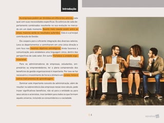 3
As empresas podem ser divididas em diferentes setores, cada
qual com suas necessidades específicas. Os esforços de cada de-
partamento combinados resultarão na sua evolução no merca-
do em um dado momento. Quanto mais coesão existir entre as
áreas, maiores serão os resultados auferidos. Esta é a principal
contribuição da Gestão.
Ela coopera para a eficiente integração dos diversos setores.
Leva os departamentos a caminharem em uma única direção e
com foco nos mesmos objetivos estratégicos. Ainda favorece a
comunicação, pois estabelece uma linguagem única, dentro das
perspectivas de cada setor. Em suma! Fortalece a unidade orga-
nizacional.
Para os administradores de empresas, estudantes, em-
presários ou empreendedores, ter a plena compreensão dos
benefícios da gestão organizacional é importante. Por isso se faz
necessário o investimento de horas e dinheiro em cursos, livros e
outros instrumentos de aprendizagem.
Dominar este importante conceito da administração, além de
resultar na sobrevivência das empresas nesse novo século, pode
trazer significativos benefícios, não só para a entidade ou para
seus sócios e acionistas, mas também para todos os que formam
aquele universo, incluindo os consumidores e a sociedade.
Introdução
 
