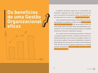 4
Os benefícios
de uma Gestão
Organizacional
eficaz
O problema econômico sugere que as necessidades são
ilimitadas e dependem dos mais variados tipos de recursos
para o seu perfeito funcionamento. Porém, as instituições, se-
jam elas quais forem, sofrem com o problema de escassez.
Assim, independentemente do porte, faturamento ou tamanho
das entidades, seus gestores, a miúde, tomarão decisões, basea-
das em um processo de gestão, a fim de que todas as áreas e as
necessidades sejam abarcadas, dentro das possibilidades orça-
mentárias. Ter em mente esta perspectiva dentro da realidade
empresarial é vital para o desempenho do gestor.
Se o controle interno já é bastante para justificar a adoção de
uma política de gestão coerente, os desafios que emanam da so-
ciedade globalizada e das revoluções tecnológicas indicam um
tom de maior urgência. O processo de Globalização, marcado no
Brasil pela abertura da economia ocorrida no início da década de
1990, permitiu que novas empresas adentrassem ao mercado
nacional, promovendo a oferta de produtos em maior escala e
preços mais acessíveis.
 
