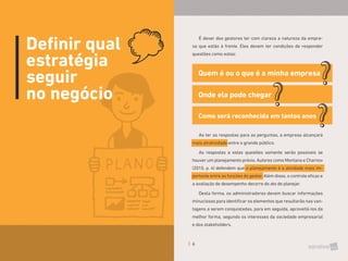 6
É dever dos gestores ter com clareza a natureza da empre-
sa que estão à frente. Eles devem ter condições de responder
questões como estas:
Quem é ou o que é a minha empresa
Como será reconhecida em tantos anos
Onde ela pode chegar
Ao ter as respostas para as perguntas, a empresa alcançará
mais atratividade entre o grande público.
As respostas a estas questões somente serão possíveis se
houver um planejamento prévio. Autores como Montana e Charnov
(2010, p. 4) defendem que o planejamento é a atividade mais im-
portante entre as funções do gestor. Além disso, o controle eficaz e
a avaliação de desempenho decorre do ato de planejar.
Desta forma, os administradores devem buscar informações
minuciosas para identificar os elementos que resultarão nas van-
tagens a serem conquistadas, para em seguida, aproveitá-los da
melhor forma, segundo os interesses da sociedade empresarial
e dos stakeholders.
Definir qual
estratégia
seguir
no negócio
 