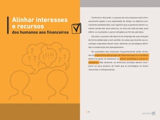 9
Alinhar interesses
e recursos
dos humanos aos financeiros
Conforme o discutido, o sucesso de uma empresa está intrin-
secamente ligado à sua capacidade de atingir os objetivos pre-
viamente estabelecidos. Isso significa que os gestores devem ca-
nalizar partes dos seus esforços, no início de cada jornada, para
definir os resultados a serem atingidos ao fim dos períodos.
Isto pois o sucesso não decorre do emprego de suas energias
de forma deliberada e sem sentido. As ações que levarão aos re-
sultados esperados devem estar adstritas às estratégias defini-
das na elaboração dos planejamentos.
Os resultados das empresas frequentemente estão atrela-
dos às expectativas dos grupos de interesses que as circundam,
dentre os quais se destacam os sócios, acionistas e outros in-
vestidores. Não obstante, as diretrizes tomadas devem incor-
porar os seus anseios, de modo que as estratégias se fazem
relevantes e indispensáveis.
 