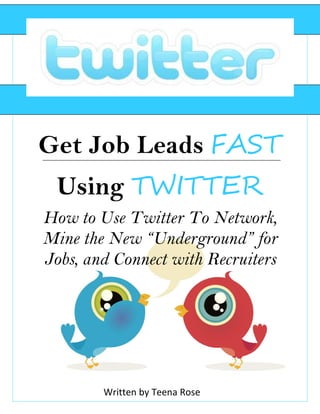 Get Job Leads FAST
 Using TWITTER
How to Use Twitter To Network,
Mine the New “Underground” for
Jobs, and Connect with Recruiters




        Written by Teena Rose
 