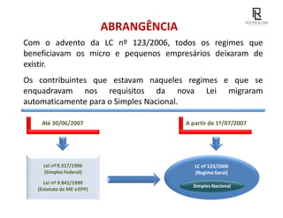 ABRANGÊNCIA
Com o advento da LC nº 123/2006, todos os regimes que
beneficiavam os micro e pequenos empresários deixaram de
existir.
Os contribuintes que estavam naqueles regimes e que se
enquadravam nos requisitos da nova Lei migraram
automaticamente para o Simples Nacional.
Até 30/06/2007 A partir de 1º/07/2007
Lei nº9.317/1996
(SimplesFederal)
Lei nº 9.841/1999
(Estatuto da ME eEPP)
LC nº123/2006
(RegimeGeral)
Simples Nacional
 