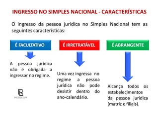 INGRESSO NO SIMPLES NACIONAL - CARACTERÍSTICAS
O ingresso da pessoa jurídica no Simples Nacional tem as
seguintes características:
É FACULTATIVO É IRRETRATÁVEL É ABRANGENTE
A pessoa jurídica
não é obrigada a
ingressar no regime. Uma vez ingressa no
a pessoa
não pode
regime
jurídica
desistir dentro do
ano-calendário.
Alcança todos os
estabelecimentos
da pessoa jurídica
(matriz e filiais).
 
