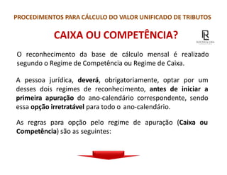 PROCEDIMENTOS PARA CÁLCULO DO VALOR UNIFICADO DE TRIBUTOS
CAIXA OU COMPETÊNCIA?
O reconhecimento da base de cálculo mensal é realizado
segundo o Regime de Competência ou Regime de Caixa.
A pessoa jurídica, deverá, obrigatoriamente, optar por um
desses dois regimes de reconhecimento, antes de iniciar a
primeira apuração do ano-calendário correspondente, sendo
essa opção irretratável para todo o ano-calendário.
As regras para opção pelo regime de apuração (Caixa ou
Competência) são as seguintes:
 