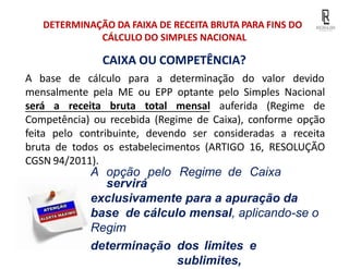 CAIXA OU COMPETÊNCIA?
DETERMINAÇÃO DA FAIXA DE RECEITA BRUTA PARA FINS DO
CÁLCULO DO SIMPLES NACIONAL
A base de cálculo para a determinação do valor devido
mensalmente pela ME ou EPP optante pelo Simples Nacional
será a receita bruta total mensal auferida (Regime de
Competência) ou recebida (Regime de Caixa), conforme opção
feita pelo contribuinte, devendo ser consideradas a receita
bruta de todos os estabelecimentos (ARTIGO 16, RESOLUÇÃO
CGSN 94/2011).
A opção pelo Regime de Caixa
servirá
exclusivamente para a apuração da
base de cálculo mensal, aplicando-se o
Regim
determinação dos limites e
sublimites,
 