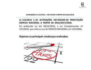ALTERAÇÕES LC 155/2016 – EM VIGOR A PARTIR DE 01/01/2018
LC 155/2016 E AS ALTERAÇÕES NO REGIME DE TRIBUTAÇÃO
SIMPLES NACIONAL A PARTIR DE 2016/2017/2018.
Foi publicada no dia 28/10/2016, a Lei Complementar nº
155/2016, que altera a Lei do SIMPLES NACIONAL (LC123/2006).
Vejamos as principais mudanças realizadas:
 