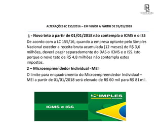 ALTERAÇÕES LC 155/2016 – EM VIGOR A PARTIR DE 01/01/2018
1 - Novo teto a partir de 01/01/2018 não contempla o ICMS e o ISS
De acordo com a LC 155/16, quando a empresa optante pelo Simples
Nacional exceder a receita bruta acumulada (12 meses) de R$ 3,6
milhões, deverá pagar separadamente do DAS o ICMS e o ISS. Isto
porque o novo teto de R$ 4,8 milhões não contempla estes
impostos.
2 – Microempreendedor Individual - MEI
O limite para enquadramento do Microempreendedor Individual –
MEI a partir de 01/01/2018 será elevado de R$ 60 mil para R$ 81mil.
 