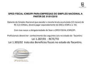 SPED FISCAL ICMS/IPI PARA EMPRESAS DO SIMPLES NACIONAL A
PARTIR DE 01/01/2018
Optante do Simples Nacional que exceder a receita bruta acumulada (12 meses) de
R$ 3,6 milhões, deverá pagar separadamente do DAS o ICMS e o ISS.
Com isso nasce a obrigatoriedade de fazer o SPED FISCAL ICMS/IPI.
Profissionais deverá ter conhecimento das seguintes Leis no estado do Tocantins:
Lei 1.287/01 - RCTE/TO
Lei 1.303/02 trata dos Benefícios fiscais no estado do Tocantins.
 