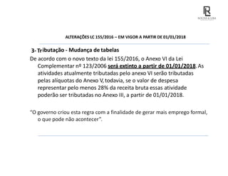 ALTERAÇÕES LC 155/2016 – EM VIGOR A PARTIR DE 01/01/2018
3- Tributação - Mudança de tabelas
De acordo com o novo texto da lei 155/2016, o Anexo VI da Lei
Complementar nº 123/2006 será extinto a partir de 01/01/2018.As
atividades atualmente tributadas pelo anexo VI serão tributadas
pelas alíquotas do Anexo V, todavia, se o valor de despesa
representar pelo menos 28% da receita bruta essas atividade
poderão ser tributadas no Anexo III, a partir de 01/01/2018.
“O governo criou esta regra com a finalidade de gerar mais emprego formal,
o que pode não acontecer”.
 