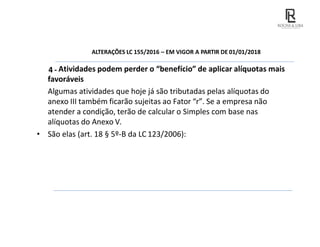 ALTERAÇÕES LC 155/2016 – EM VIGOR A PARTIR DE 01/01/2018
4 - Atividades podem perder o “benefício” de aplicar alíquotas mais
favoráveis
Algumas atividades que hoje já são tributadas pelas alíquotas do
anexo III também ficarão sujeitas ao Fator “r”. Se a empresa não
atender a condição, terão de calcular o Simples com base nas
alíquotas do Anexo V.
• São elas (art. 18 § 5º-B da LC 123/2006):
 