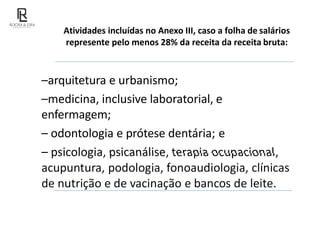 Atividades incluídas no Anexo III, caso a folha de salários
represente pelo menos 28% da receita da receita bruta:
–arquitetura e urbanismo;
–medicina, inclusive laboratorial, e
enfermagem;
– odontologia e prótese dentária; e
– psicologia, psicanálise, terapia ocupacional,
acupuntura, podologia, fonoaudiologia, clínicas
de nutrição e de vacinação e bancos de leite.
 