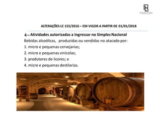 ALTERAÇÕES LC 155/2016 – EM VIGOR A PARTIR DE 01/01/2018
4 – Atividades autorizadas a ingressar no Simples Nacional
Bebidas alcoólicas, produzidas ou vendidas no atacado por:
1. micro e pequenas cervejarias;
2. micro e pequenas vinícolas;
3. produtores de licores; e
4. micro e pequenas destilarias.
 