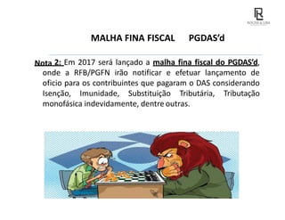 MALHA FINA FISCAL PGDAS’d
Nota 2: Em 2017 será lançado a malha fina fiscal do PGDAS’d,
onde a RFB/PGFN irão notificar e efetuar lançamento de
oficio para os contribuintes que pagaram o DAS considerando
Isenção, Imunidade, Substituição Tributária, Tributação
monofásica indevidamente, dentre outras.
 