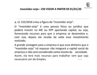 Investidor-anjo – EM VIGOR A PARTIR DE 01/01/2017
A LC 155/2016 criou a figura do "investidor-anjo".
O "investidor-anjo" é uma pessoa física ou jurídica que
poderá investir na ME ou EPP aportando capital, ou seja,
fornecendo recursos para que a empresa se desenvolva e,
com isso, depois ele recebe de volta esse investimento
realizado.
A grande vantagem para a empresa é que esse dinheiro que o
"investidor-anjo" irá repassar não integrará o capital social da
empresa e não será considerado como receita da sociedade.
Assim, ela terá mais recursos para trabalhar sem que seja
necessário sair do Simples. 11:44:31
 