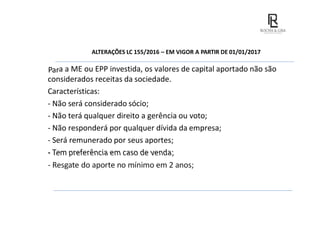ALTERAÇÕES LC 155/2016 – EM VIGOR A PARTIR DE 01/01/2017
Para a ME ou EPP investida, os valores de capital aportado não são
considerados receitas da sociedade.
Características:
- Não será considerado sócio;
- Não terá qualquer direito a gerência ou voto;
- Não responderá por qualquer dívida da empresa;
- Será remunerado por seus aportes;
- Tem preferência em caso de venda;
- Resgate do aporte no mínimo em 2 anos;
 