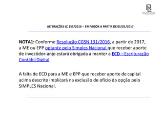 ALTERAÇÕES LC 155/2016 – EM VIGOR A PARTIR DE 01/01/2017
NOTA1: Conforme Resolução CGSN 131/2016, a partir de 2017,
a ME ou EPP optante pelo Simples Nacional que receber aporte
de investidor-anjo estará obrigada a manter a ECD –Escrituração
Contábil Digital.
A falta de ECD para a ME e EPP que receber aporte de capital
acima descrito implicará na exclusão de ofício da opção pelo
SIMPLES Nacional.
 