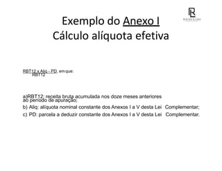 Exemplo do Anexo I
Cálculo alíquota efetiva
RBT12 x Aliq - PD, emque:
RBT12
a)RBT12: receita bruta acumulada nos doze meses anteriores
ao período de apuração;
b) Aliq: alíquota nominal constante dos Anexos I a V desta Lei Complementar;
c) PD: parcela a deduzir constante dos Anexos I a V desta Lei Complementar.
 