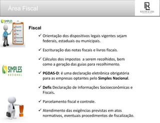 Fiscal
 Orientação dos dispositivos legais vigentes sejam
federais, estaduais ou municipais.
 Escrituração das notas fiscais e livros fiscais.
 Cálculos dos impostos a serem recolhidos, bem
como a geração das guias para recolhimento.
 PGDAS-D: é uma declaração eletrônica obrigatória
para as empresas optantes pelo Simples Nacional.
 Defis Declaração de Informações Socioeconômicas e
Fiscais.
 Parcelamento fiscal e controle.
 Atendimento das exigências previstas em atos
normativos, eventuais procedimentos de fiscalização.
Área Fiscal
SEU
LOGO
 