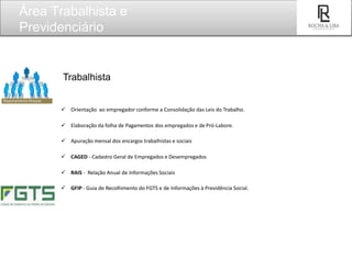 Trabalhista
 Orientação ao empregador conforme a Consolidação das Leis do Trabalho.
 Elaboração da folha de Pagamentos dos empregados e de Pró-Labore.
 Apuração mensal dos encargos trabalhistas e sociais
 CAGED - Cadastro Geral de Empregados e Desempregados
 RAIS - Relação Anual de Informações Sociais
 GFIP - Guia de Recolhimento do FGTS e de Informações à Previdência Social.
Área Trabalhista e
Previdenciário
SEU
LOGO
 