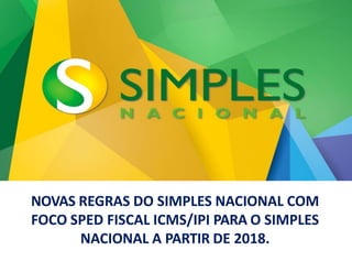 NOVAS REGRAS DO SIMPLES NACIONAL COM
FOCO SPED FISCAL ICMS/IPI PARA O SIMPLES
NACIONAL A PARTIR DE 2018.
 