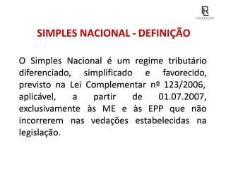 SIMPLES NACIONAL - DEFINIÇÃO
O Simples Nacional é um regime tributário
diferenciado, simplificado e favorecido,
previsto na Lei Complementar nº 123/2006,
estabelecidas
de 01.07.2007,
às EPP que não
na
aplicável, a partir
exclusivamente às ME e
incorrerem nas vedações
legislação.
 