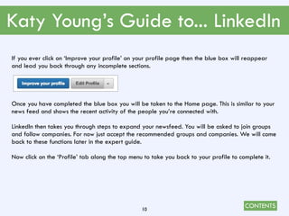 CONTENTS
Katy Young’s Guide to... LinkedIn
10
If you ever click on ‘Improve your profile’ on your profile page then the blue box will reappear
and lead you back through any incomplete sections.
Once you have completed the blue box you will be taken to the Home page. This is similar to your
news feed and shows the recent activity of the people you’re connected with.
LinkedIn then takes you through steps to expand your newsfeed. You will be asked to join groups
and follow companies. For now just accept the recommended groups and companies. We will come
back to these functions later in the expert guide.
Now click on the ‘Profile’ tab along the top menu to take you back to your profile to complete it.
 