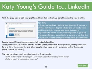 CONTENTS
Katy Young’s Guide to... LinkedIn
12
Click the grey box to edit your profile and then click on the blue pencil icon next to your job title.
People have different approaches to their LinkedIn headline.
Some people will just leave it as their job title (these people are missing a trick), other people will
have a list of their expertise and other people might have a witty statement selling themselves
(these are the risk takers).
The best headlines catch people’s attention. For example,
“PMP-certified project manager - known for successfully leading multi-million
dollar projects in developing countries”.
KEY TIPS
• If you are employed, include your job title. If you are a
student include your degree subject and university. Then
add in other titles to show your other interests or
experience to create a well-rounded picture of yourself.
• Separate fields of expertise by a comma or vertical line.
• If you can, convey some personality within your headline.
 