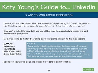 CONTENTS
Katy Young’s Guide to... LinkedIn
13
. 5. ADD TO YOUR PROFILE INFORMATION
The blue box will have added some bare information to your ‘Background’ fields but you want
your LinkedIn page to be as complete as possible so now is the time to add more content.
Once you’ve clicked the grey ‘Edit’ box you will be given the opportunity to amend and add
information to your profile
My advice would be to start by working down your profile filling in the five main sections
SUMMARY
EXPERIENCE
EDUCATION
ADDITIONAL INFO
SKILLS & EXPERTISE
Scroll down your profile page and click on the + icons to add information.
KEY TIPS
• Every single LinkedIn guide mentions the importance of keywords
within your profile however don’t go overboard because ‘keyword
stuffing’ will make your profile hard to read and can look tacky.
• Use words like consultant, expert and specialist instead of owner or
CEO because users are more likely to search for these words.
 