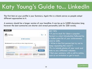 CONTENTS
Katy Young’s Guide to... LinkedIn
14
The first item on your profile is your Summary. Again this is a blank canvas so people adopt
different approaches to it.
A summary should be a longer version of your headline. It can be up to 2,000 characters long
however the best summaries are shorter and reveal personality (aim for 250 words).
KEY TIPS
• If you’re stuck for ideas a popular
format is a short introduction followed by
a bullet point list of your achievements
and/or skills.
• Write in the first person but try not to
keep repeating the word ‘I’.
•Try to include photos of your work and
links to any affiliated websites.
• End your summary with a call to action,
such as an invitation to get in touch.
 