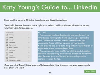 CONTENTS
Katy Young’s Guide to... LinkedIn
15
Keep scrolling down to fill in the Experience and Education sections.
You should then use the menu at the right hand side to add in additional information such as
volunteer work, languages etc.
KEY TIPS
• You can also add applications to your profile such as
‘Wordpress’ to integrate it with your blog or connect to
your ‘Slideshare’ account to add presentations and
documents. These will then appear on your profile.
• Link projects and awards to the points in your eduction or
experience when you completed them.
• You can reorder your profile by clicking and dragging
different sections using the arrow to the left of the section
title. Reorder your profile with your most impressive
sections towards the top.
Once you click ‘Done Editing’ your profile is complete. How it appears on your screen now is
how others will see it.
 