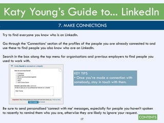 CONTENTS
Katy Young’s Guide to... LinkedIn
17
. 7. MAKE CONNECTIONS
Try to find everyone you know who is on LinkedIn.
Go through the ‘Connections’ section of the profiles of the people you are already connected to and
use these to find people you also know who are on LinkedIn.
Search in the box along the top menu for organisations and previous employers to find people you
used to work with.
Be sure to send personalised ‘connect with me’ messages, especially for people you haven’t spoken
to recently to remind them who you are, otherwise they are likely to ignore your request.
KEY TIPS
• Once you’ve made a connection with
somebody, stay in touch with them.
 