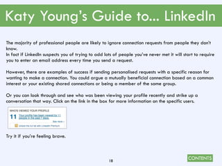 CONTENTS
Katy Young’s Guide to... LinkedIn
18
The majority of professional people are likely to ignore connection requests from people they don’t
know.
In fact if LinkedIn suspects you of trying to add lots of people you’ve never met it will start to require
you to enter an email address every time you send a request.
However, there are examples of success if sending personalised requests with a specific reason for
wanting to make a connection. You could argue a mutually beneficial connection based on a common
interest or your existing shared connections or being a member of the same group.
Or you can look through and see who was been viewing your profile recently and strike up a
conversation that way. Click on the link in the box for more information on the specific users.
Try it if you’re feeling brave.
 
