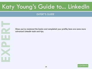 CONTENTS
Katy Young’s Guide to... LinkedIn
19
EXPERT’S GUIDE
EXPERT
Once you’ve mastered the basics and completed your profile, here are some more
advanced LinkedIn tools and tips.
 