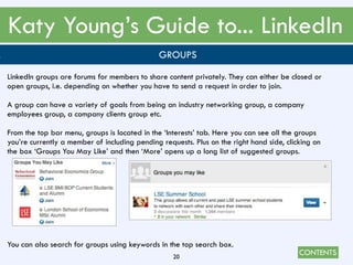 CONTENTS
Katy Young’s Guide to... LinkedIn
20
. GROUPS
LinkedIn groups are forums for members to share content privately. They can either be closed or
open groups, i.e. depending on whether you have to send a request in order to join.
A group can have a variety of goals from being an industry networking group, a company
employees group, a company clients group etc.
From the top bar menu, groups is located in the ‘Interests’ tab. Here you can see all the groups
you’re currently a member of including pending requests. Plus on the right hand side, clicking on
the box ‘Groups You May Like’ and then ‘More’ opens up a long list of suggested groups.
You can also search for groups using keywords in the top search box.
 