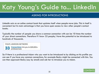 CONTENTS
Katy Young’s Guide to... LinkedIn
22
. ASKING FOR INTRODUCTIONS
LinkedIn acts as an online contact book that updates itself when people move jobs. This in itself is
convenient but its main advantage is that you have open access to view other people’s contact
books.
Typically the number of people you share a common connection with can be 10 times the number
of your direct connections. Therefore if I know 33 people, I have the potential to be introduced to
hundreds of thousands.
So if there is a professional Adam who you want to be introduced to by clicking on his profile you
can see if you have any common connections, for example Becky might be connected with him. You
can then approach Becky (say by email) and ask her to introduce you to Adam.
 
