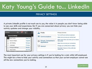 CONTENTS
Katy Young’s Guide to... LinkedIn
23
. PRIVACY SETTINGS
A private LinkedIn profile is not much use to you, the value is in people you don’t know being able
to see your skills and experience. But if you are concerned about privacy you can hide your
activity updates and change your visibility.
The most important use for your privacy settings is if you’re looking for a job whilst still employed.
This might be a time to hide your activity and connections so that your current employer cannot see
all the new connections you’re making.
 