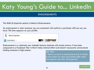 CONTENTS
Katy Young’s Guide to... LinkedIn
24
. ENDORSEMENTS
The Skills & Expertise section is linked to Endorsements.
An endorsement is when someone you are connected with confirms a particular skill you say you
have. This then appears on your profile.
Endorsements is a relatively new LinkedIn feature received with mixed reviews. It has been
compared to a Facebook ‘like’ in that it takes minimal effort and doesn’t necessarily communicate
holding someone in high esteem.
KEY TIPS
• There’s no harm in endorsements but it’s better
to have them for more specialised skills rather
than generic ones like ‘Management’.
 