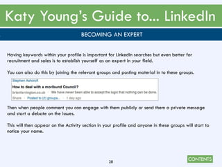 CONTENTS
Katy Young’s Guide to... LinkedIn
28
. BECOMING AN EXPERT
Having keywords within your profile is important for LinkedIn searches but even better for
recruitment and sales is to establish yourself as an expert in your field.
You can also do this by joining the relevant groups and posting material in to these groups.
Then when people comment you can engage with them publicly or send them a private message
and start a debate on the issues.
This will then appear on the Activity section in your profile and anyone in these groups will start to
notice your name.
 