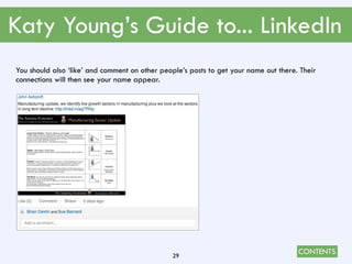 CONTENTS
Katy Young’s Guide to... LinkedIn
29
You should also ‘like’ and comment on other people’s posts to get your name out there. Their
connections will then see your name appear.
 