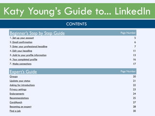 Katy Young’s Guide to... LinkedIn
CONTENTS
Beginner’s Step by Step Guide Page Number
1. Set up your account 5
2. Email confirmation 6
3. Enter your professional headline 7
4. Edit your headline 11
5. Add to your profile information 13
6. Your completed profile 16
7. Make connections 17
Expert’s Guide Page Number
Groups 20
Update your status 21
Asking for introductions 22
Privacy settings 23
Endorsements 24
Recommendations 25
CardMunch 27
Becoming an expert 28
Find a job 30
 