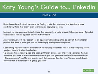 CONTENTS
Katy Young’s Guide to... LinkedIn
30
. FIND A JOB
LinkedIn can be a fantastic resource for finding a job. Recruiters use it to look for passive
candidates, those that aren’t even searching or applying for jobs.
Look out for job posts, particularly those that appear in private groups. When you apply for a job
on LinkedIn it will not appear on your Activity feed.
Many employers will now search for an applicant’s LinkedIn profile as part of their selection
process. But there is more you can do than simply having an active profile.
• Searching your interviewer beforehand, researching what their role is in the company, recent
projects their office has handled etc.
• Going on the company page and seeing if there’s anyone you know who works for them, or
someone you have a mutual connection with so you can get some inside information and tips.
• Go on someone’s profile and look through their groups, then join one. You can email directly
anyone that is a member of a group you’re in.
 